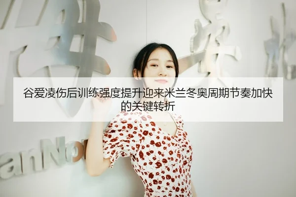 谷爱凌伤后训练强度提升迎来米兰冬奥周期节奏加快的关键转折（HTH Sports）