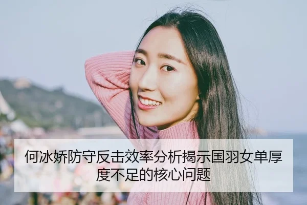 何冰娇防守反击效率分析揭示国羽女单厚度不足的核心问题（HTH Sports）