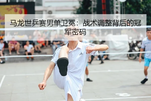 马龙世乒赛男单卫冕：战术调整背后的冠军密码