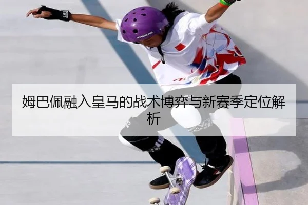 姆巴佩融入皇马的战术博弈与新赛季定位解析