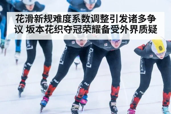 花滑新规难度系数调整引发诸多争议 坂本花织夺冠荣耀备受外界质疑